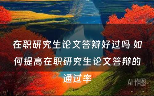 在职研究生论文答辩好过吗 如何提高在职研究生论文答辩的通过率