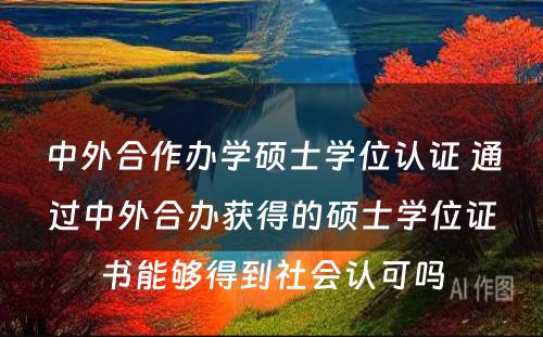 中外合作办学硕士学位认证 通过中外合办获得的硕士学位证书能够得到社会认可吗