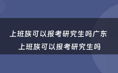 上班族可以报考研究生吗广东 上班族可以报考研究生吗