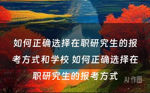 如何正确选择在职研究生的报考方式和学校 如何正确选择在职研究生的报考方式