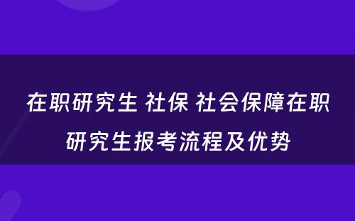 在职研究生 社保 社会保障在职研究生报考流程及优势