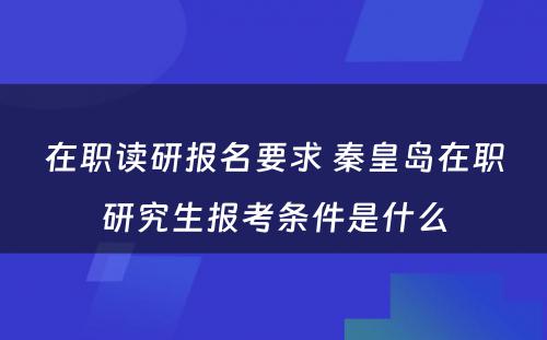 在职读研报名要求 秦皇岛在职研究生报考条件是什么