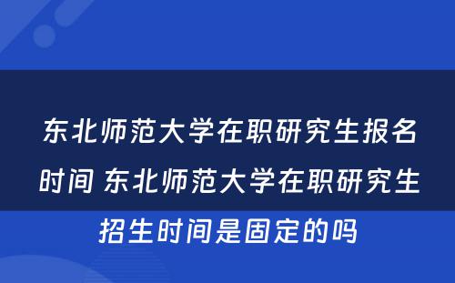 东北师范大学在职研究生报名时间 东北师范大学在职研究生招生时间是固定的吗