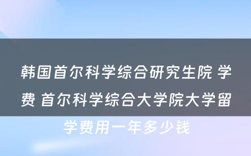 韩国首尔科学综合研究生院 学费 首尔科学综合大学院大学留学费用一年多少钱