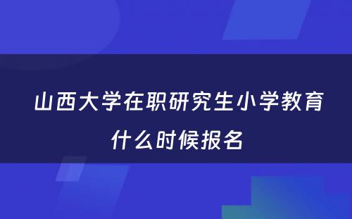  山西大学在职研究生小学教育什么时候报名