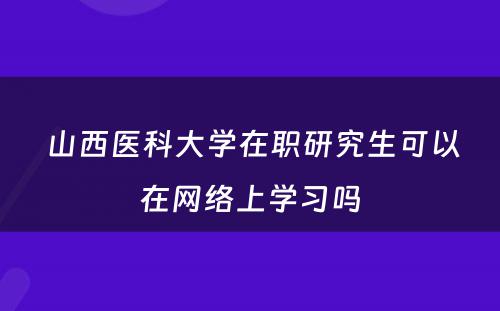  山西医科大学在职研究生可以在网络上学习吗