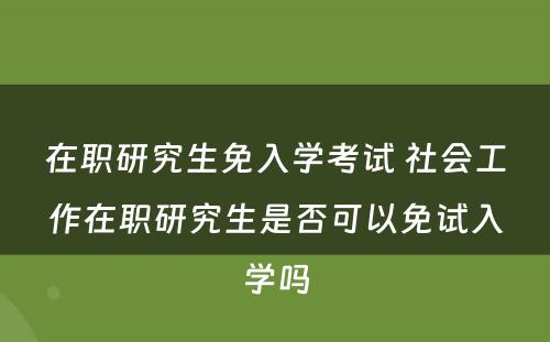 在职研究生免入学考试 社会工作在职研究生是否可以免试入学吗