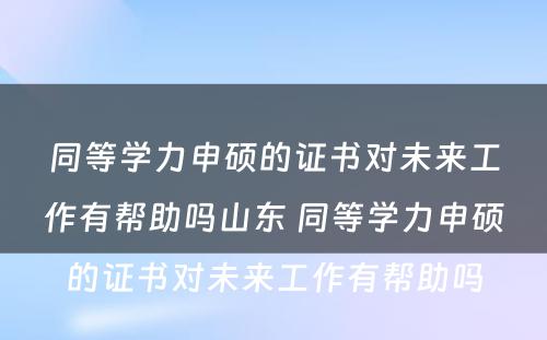 同等学力申硕的证书对未来工作有帮助吗山东 同等学力申硕的证书对未来工作有帮助吗