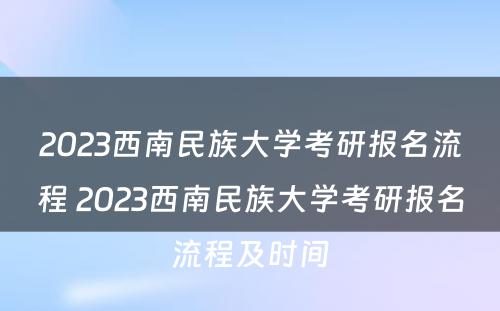 2023西南民族大学考研报名流程 2023西南民族大学考研报名流程及时间