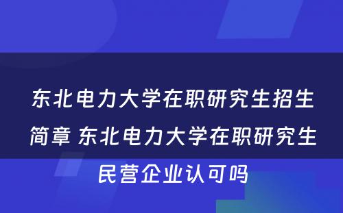 东北电力大学在职研究生招生简章 东北电力大学在职研究生民营企业认可吗