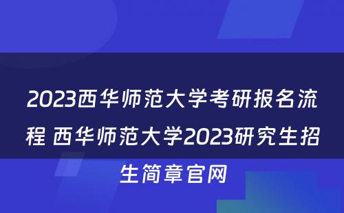 2023西华师范大学考研报名流程 西华师范大学2023研究生招生简章官网