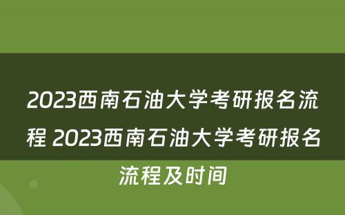2023西南石油大学考研报名流程 2023西南石油大学考研报名流程及时间