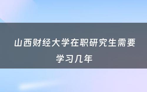  山西财经大学在职研究生需要学习几年