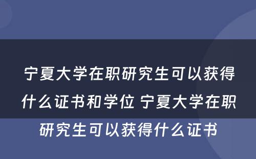 宁夏大学在职研究生可以获得什么证书和学位 宁夏大学在职研究生可以获得什么证书