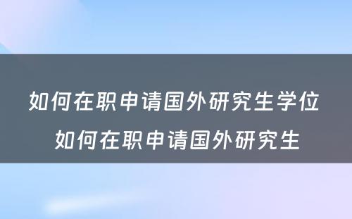 如何在职申请国外研究生学位 如何在职申请国外研究生