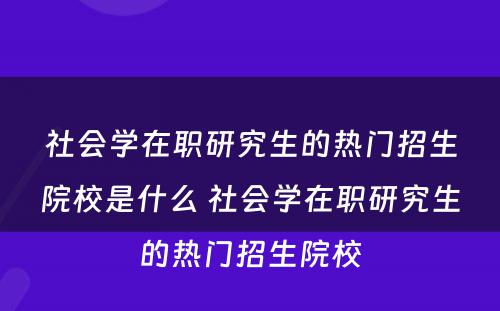 社会学在职研究生的热门招生院校是什么 社会学在职研究生的热门招生院校