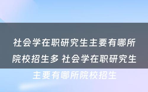 社会学在职研究生主要有哪所院校招生多 社会学在职研究生主要有哪所院校招生