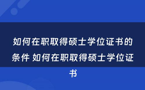 如何在职取得硕士学位证书的条件 如何在职取得硕士学位证书