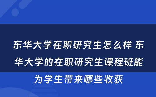 东华大学在职研究生怎么样 东华大学的在职研究生课程班能为学生带来哪些收获