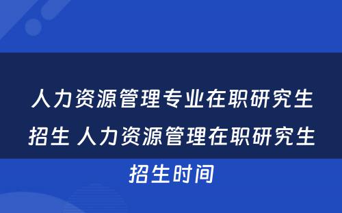 人力资源管理专业在职研究生招生 人力资源管理在职研究生招生时间