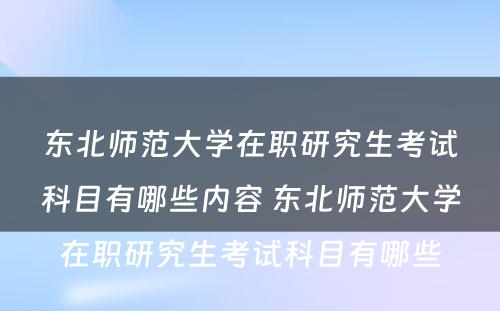 东北师范大学在职研究生考试科目有哪些内容 东北师范大学在职研究生考试科目有哪些