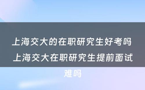 上海交大的在职研究生好考吗 上海交大在职研究生提前面试难吗