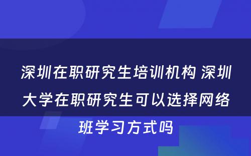 深圳在职研究生培训机构 深圳大学在职研究生可以选择网络班学习方式吗