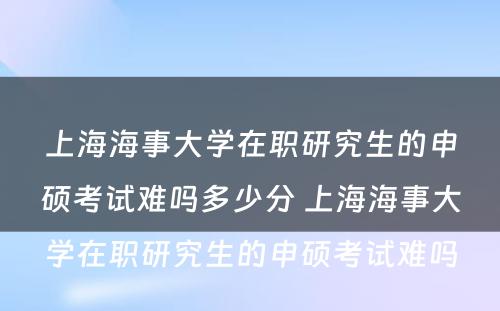 上海海事大学在职研究生的申硕考试难吗多少分 上海海事大学在职研究生的申硕考试难吗