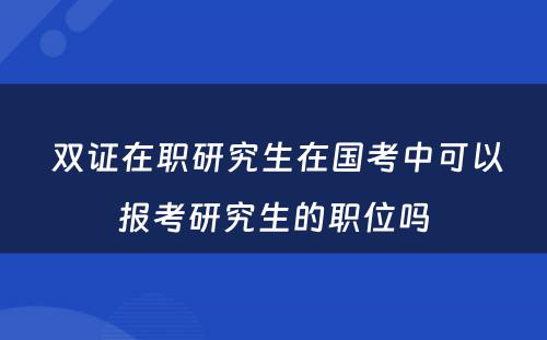  双证在职研究生在国考中可以报考研究生的职位吗