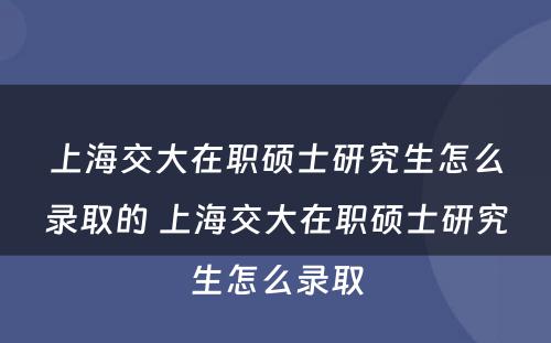 上海交大在职硕士研究生怎么录取的 上海交大在职硕士研究生怎么录取