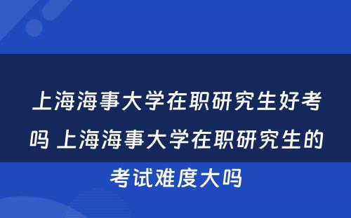 上海海事大学在职研究生好考吗 上海海事大学在职研究生的考试难度大吗