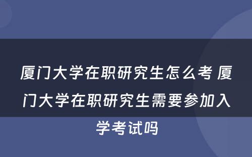 厦门大学在职研究生怎么考 厦门大学在职研究生需要参加入学考试吗