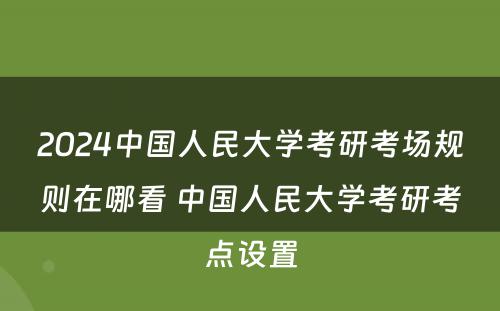 2024中国人民大学考研考场规则在哪看 中国人民大学考研考点设置