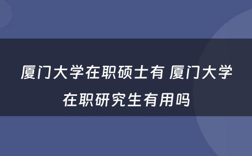 厦门大学在职硕士有 厦门大学在职研究生有用吗