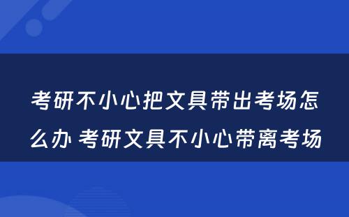 考研不小心把文具带出考场怎么办 考研文具不小心带离考场