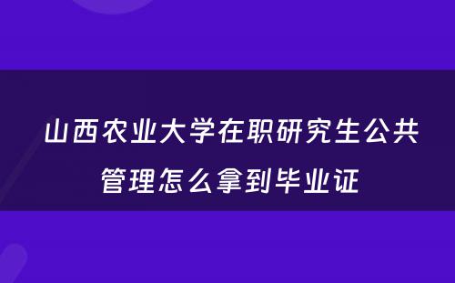  山西农业大学在职研究生公共管理怎么拿到毕业证