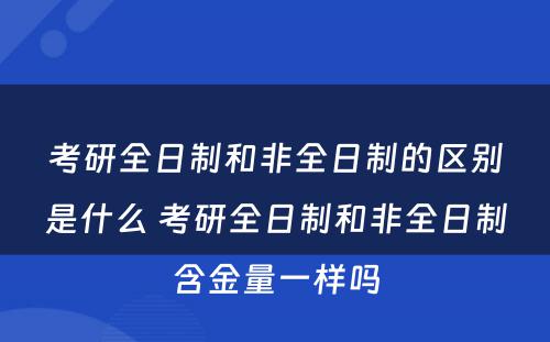 考研全日制和非全日制的区别是什么 考研全日制和非全日制含金量一样吗