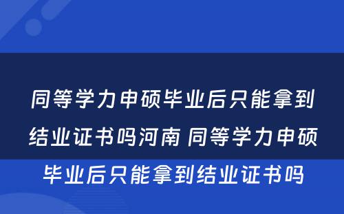 同等学力申硕毕业后只能拿到结业证书吗河南 同等学力申硕毕业后只能拿到结业证书吗