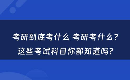 考研到底考什么 考研考什么?这些考试科目你都知道吗?