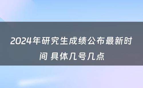 2024年研究生成绩公布最新时间 具体几号几点