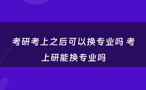 考研考上之后可以换专业吗 考上研能换专业吗