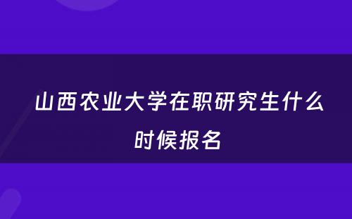  山西农业大学在职研究生什么时候报名