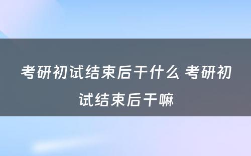 考研初试结束后干什么 考研初试结束后干嘛