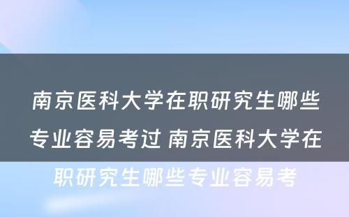 南京医科大学在职研究生哪些专业容易考过 南京医科大学在职研究生哪些专业容易考