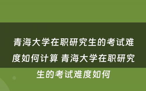 青海大学在职研究生的考试难度如何计算 青海大学在职研究生的考试难度如何