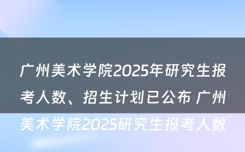 广州美术学院2025年研究生报考人数、招生计划已公布 广州美术学院2025研究生报考人数