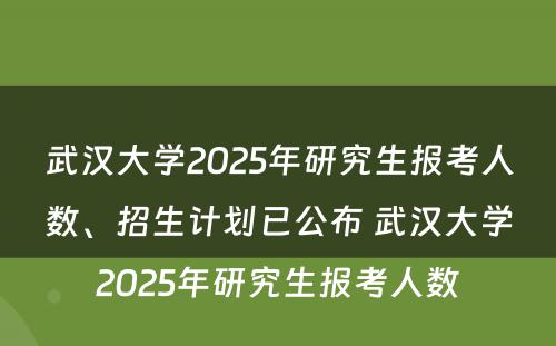 武汉大学2025年研究生报考人数、招生计划已公布 武汉大学2025年研究生报考人数