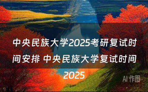 中央民族大学2025考研复试时间安排 中央民族大学复试时间2025