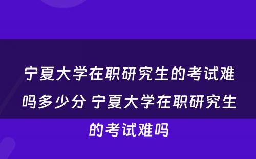 宁夏大学在职研究生的考试难吗多少分 宁夏大学在职研究生的考试难吗