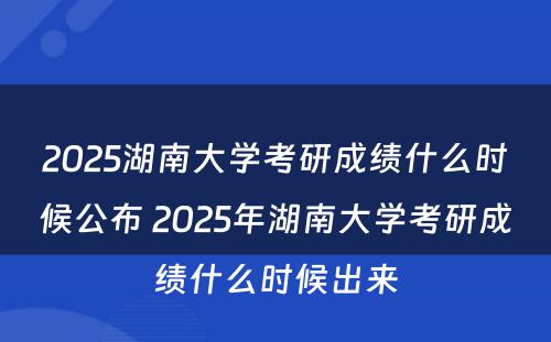 2025湖南大学考研成绩什么时候公布 2025年湖南大学考研成绩什么时候出来